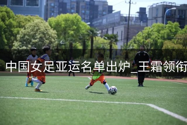 中国女足亚运名单出炉 王霜领衔出征