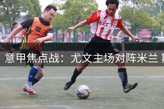 意甲焦点战：尤文主场对阵米兰 斯帕莱蒂PK阿莫林